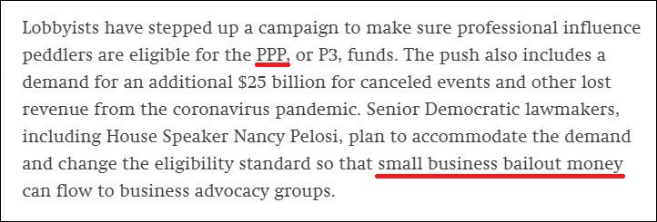 Quote "Lobbyists have stepped up a campaign to make sure professional influence peddlers are eligible for the PPP, or P3, funds. The push also includes a demand for an additional $25 billion for canceled events and other lost revenue from the coronavirus pandemic. Senior Democratic lawmakers, including House Speaker Nancy Pelosi, plan to accommodate the demand and change the eligibility standard so that small business bailout money can flow to business advocacy groups."